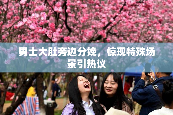 男士大肚旁边分娩，惊现特殊场景引热议