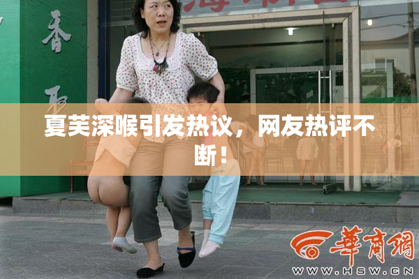夏芙深喉引发热议，网友热评不断！