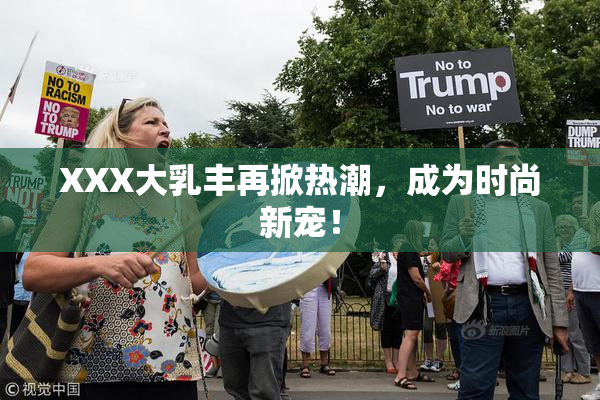 XXX大乳丰再掀热潮，成为时尚新宠！