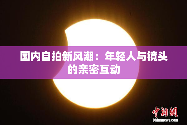 国内自拍新风潮：年轻人与镜头的亲密互动