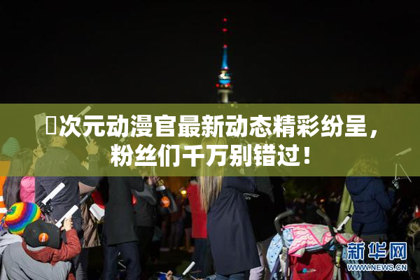 囧次元动漫官最新动态精彩纷呈，粉丝们千万别错过！