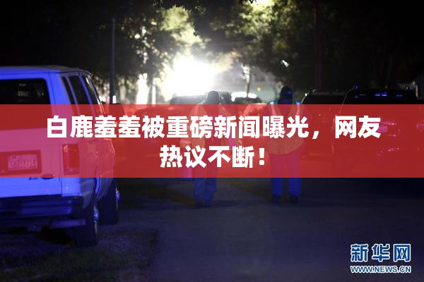 白鹿羞羞被重磅新闻曝光，网友热议不断！