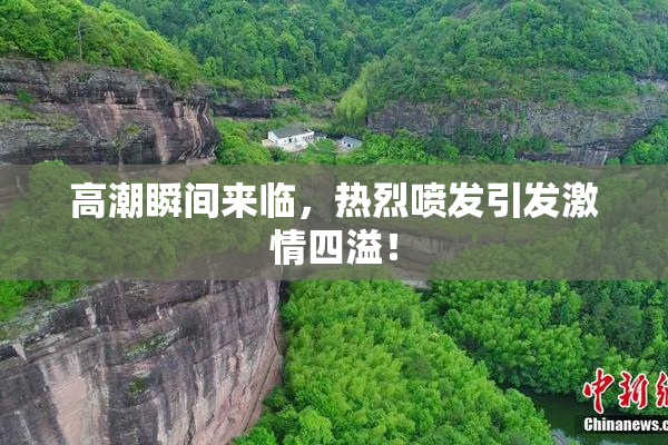 高潮瞬间来临，热烈喷发引发激情四溢！