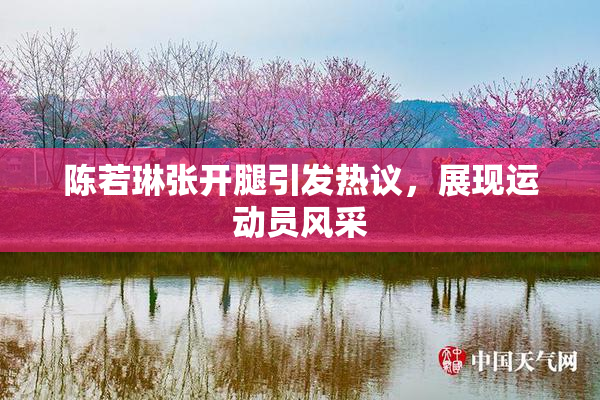 陈若琳张开腿引发热议，展现运动员风采