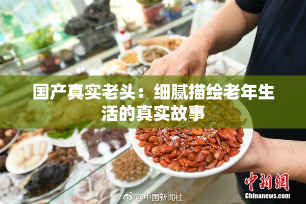 国产真实老头：细腻描绘老年生活的真实故事