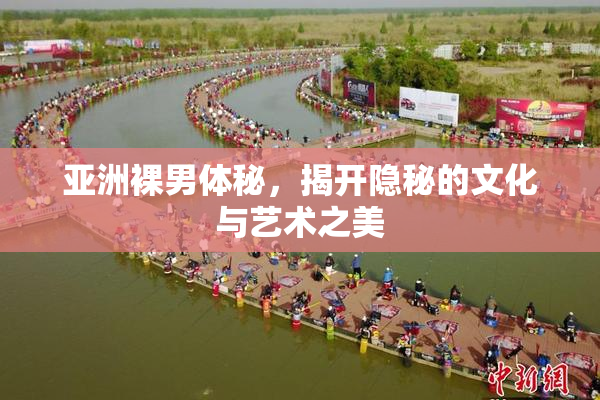 亚洲裸男体秘，揭开隐秘的文化与艺术之美