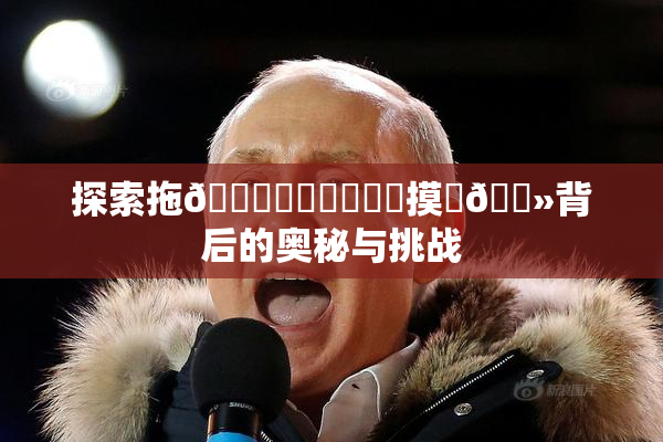 探索拖👙❌‌❌‌❌‌摸‌🐻背后的奥秘与挑战