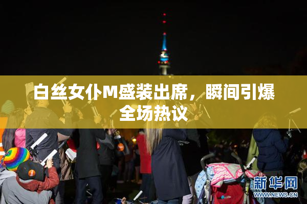 白丝女仆M盛装出席，瞬间引爆全场热议