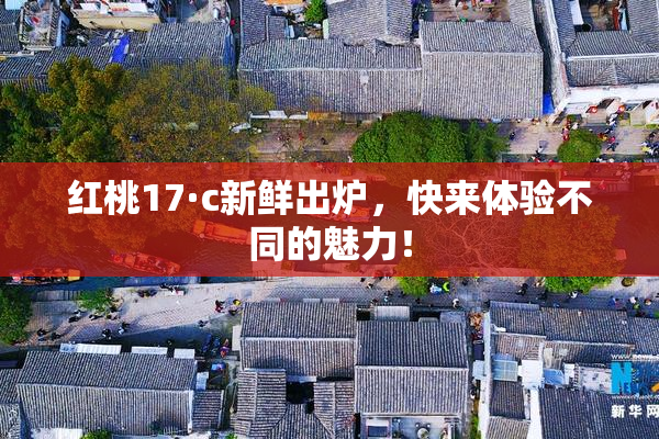 红桃17·c新鲜出炉，快来体验不同的魅力！