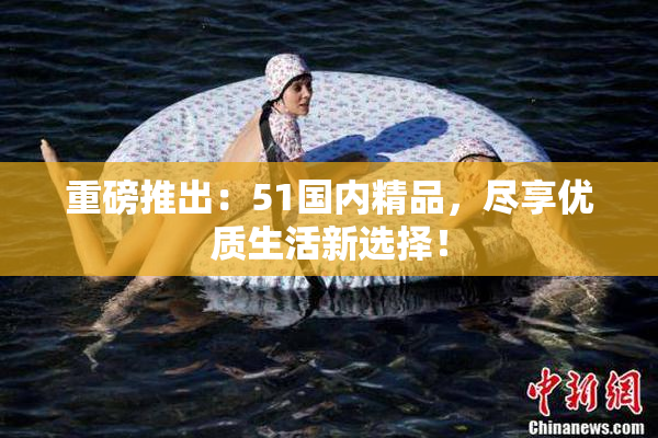 重磅推出：51国内精品，尽享优质生活新选择！
