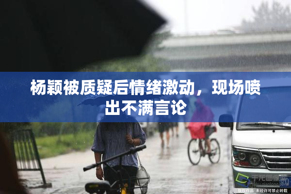 杨颖被质疑后情绪激动，现场喷出不满言论