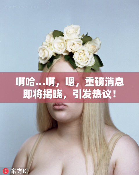 啊哈…啊，嗯，重磅消息即将揭晓，引发热议！