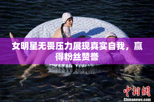 女明星无畏压力展现真实自我，赢得粉丝赞誉