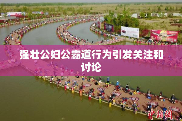 强壮公妇公霸道行为引发关注和讨论