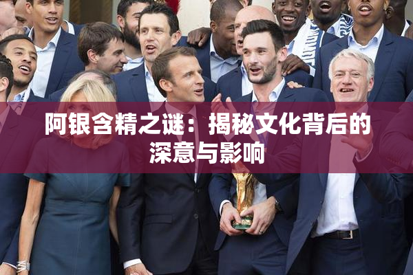 阿银含精之谜：揭秘文化背后的深意与影响
