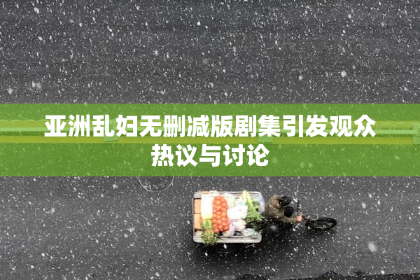 亚洲乱妇无删减版剧集引发观众热议与讨论