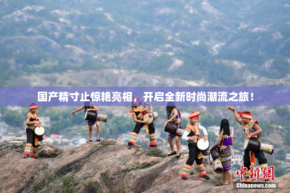 国产精寸止惊艳亮相，开启全新时尚潮流之旅！