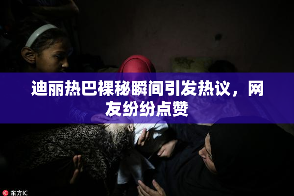 迪丽热巴裸秘瞬间引发热议，网友纷纷点赞