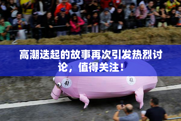 高潮迭起的故事再次引发热烈讨论，值得关注！