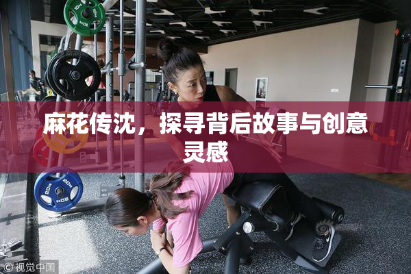麻花传沈，探寻背后故事与创意灵感
