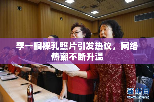 李一桐裸乳照片引发热议，网络热潮不断升温