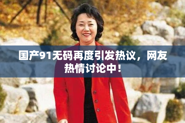 国产91无码再度引发热议，网友热情讨论中！