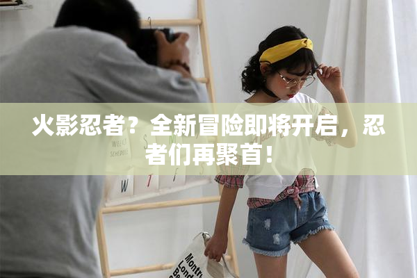 火影忍者？全新冒险即将开启，忍者们再聚首！