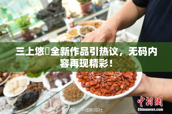 三上悠亜全新作品引热议，无码内容再现精彩！
