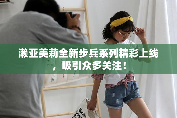 濑亚美莉全新步兵系列精彩上线，吸引众多关注！