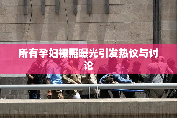 所有孕妇裸照曝光引发热议与讨论