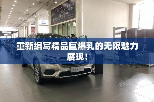 重新编写精品巨爆乳的无限魅力展现！