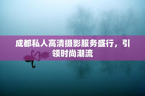 成都私人高清摄影服务盛行，引领时尚潮流