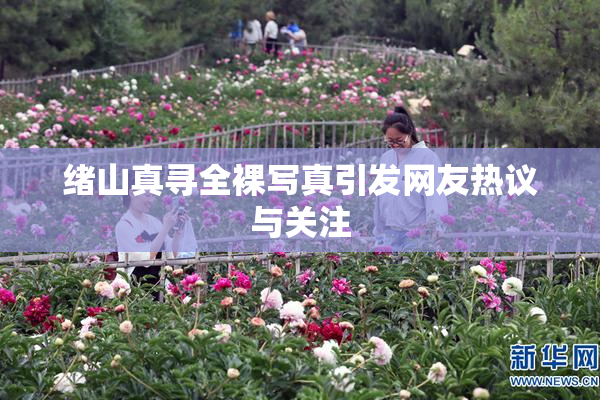 绪山真寻全裸写真引发网友热议与关注