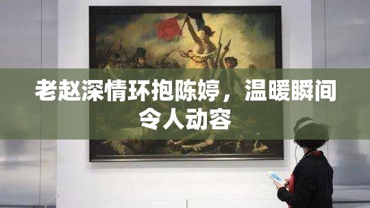 老赵深情环抱陈婷，温暖瞬间令人动容