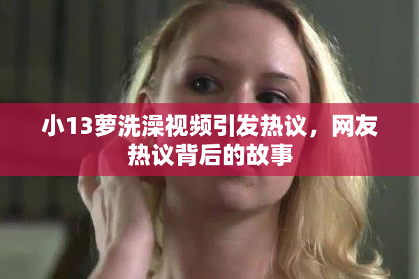小13萝洗澡视频引发热议，网友热议背后的故事