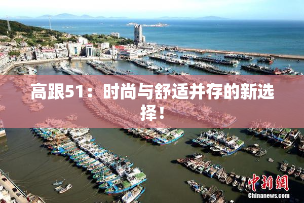 高跟51：时尚与舒适并存的新选择！