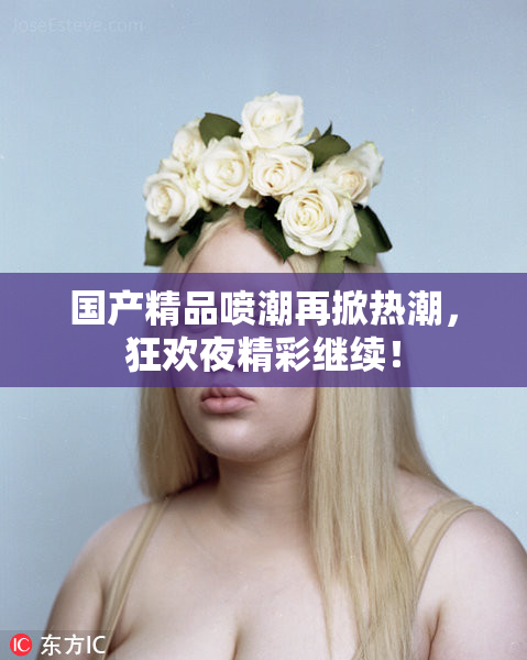 国产精品喷潮再掀热潮，狂欢夜精彩继续！