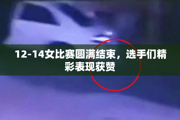12-14女比赛圆满结束，选手们精彩表现获赞