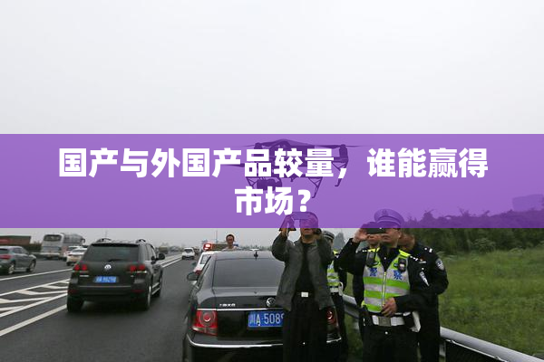 国产与外国产品较量，谁能赢得市场？