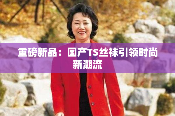 重磅新品：国产TS丝袜引领时尚新潮流