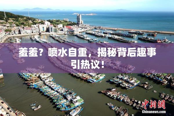 羞羞？喷水自重，揭秘背后趣事引热议！