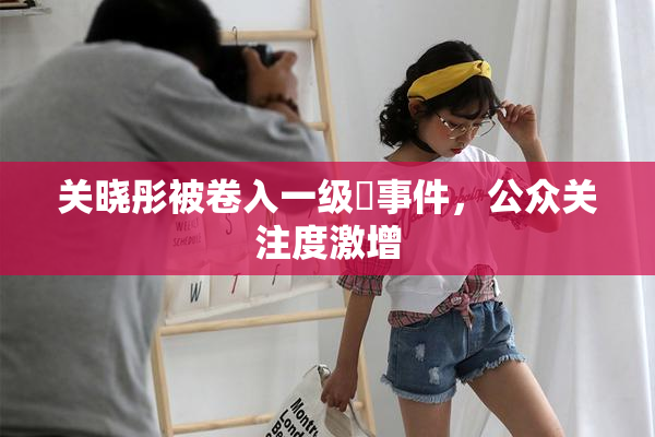 关晓彤被卷入一级婬事件，公众关注度激增