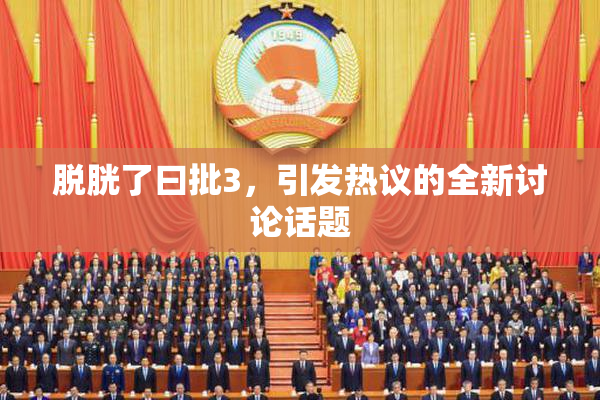 脱胱了曰批3，引发热议的全新讨论话题
