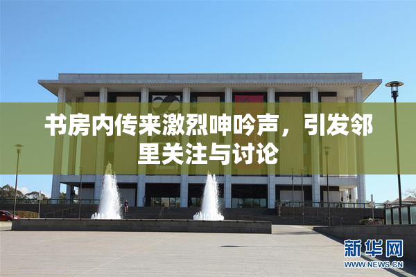 书房内传来激烈呻吟声，引发邻里关注与讨论