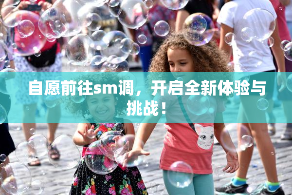 自愿前往sm调，开启全新体验与挑战！