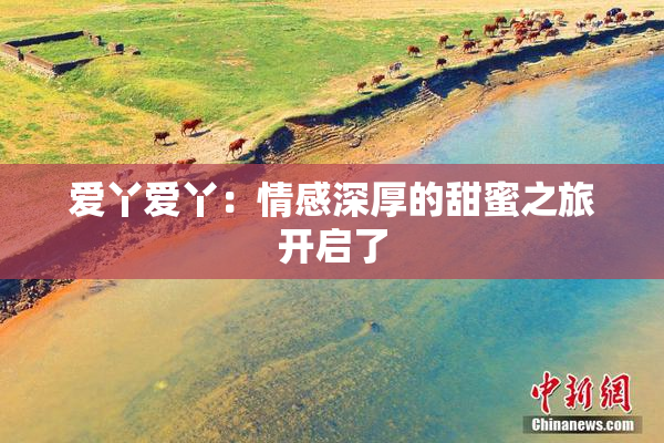 爱丫爱丫：情感深厚的甜蜜之旅开启了