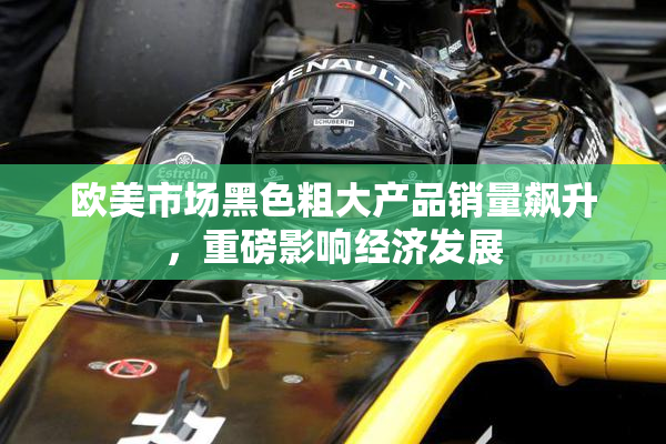 欧美市场黑色粗大产品销量飙升，重磅影响经济发展