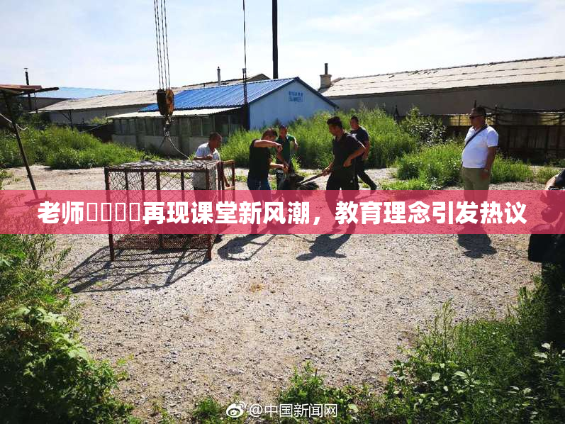 老师❌‌❌‌再现课堂新风潮，教育理念引发热议