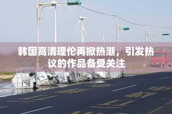 韩国高清理伦再掀热潮，引发热议的作品备受关注