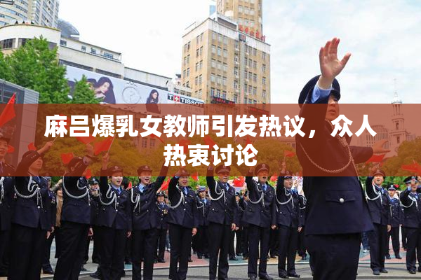 麻吕爆乳女教师引发热议，众人热衷讨论